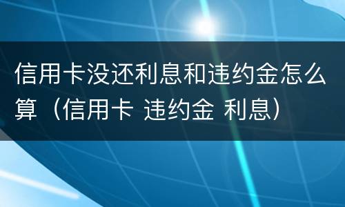信用卡没还利息和违约金怎么算（信用卡 违约金 利息）