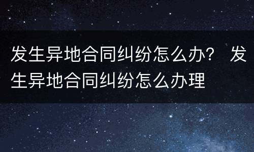 发生异地合同纠纷怎么办？ 发生异地合同纠纷怎么办理