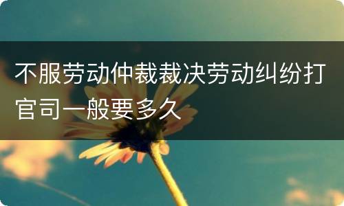 不服劳动仲裁裁决劳动纠纷打官司一般要多久
