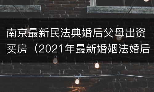 南京最新民法典婚后父母出资买房（2021年最新婚姻法婚后父母出资买房）