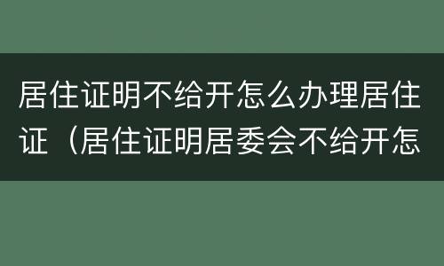 居住证明不给开怎么办理居住证（居住证明居委会不给开怎么办）