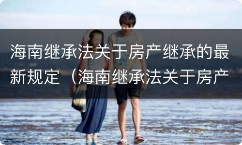 海南继承法关于房产继承的最新规定（海南继承法关于房产继承的最新规定解读）