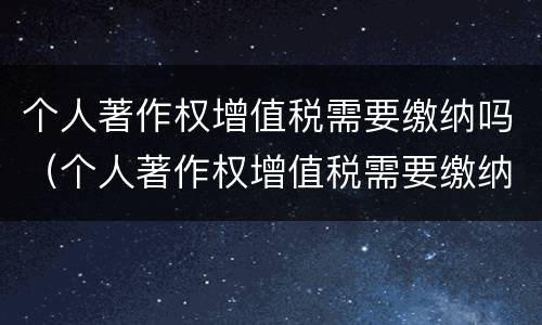 个人著作权增值税需要缴纳吗（个人著作权增值税需要缴纳吗知乎）