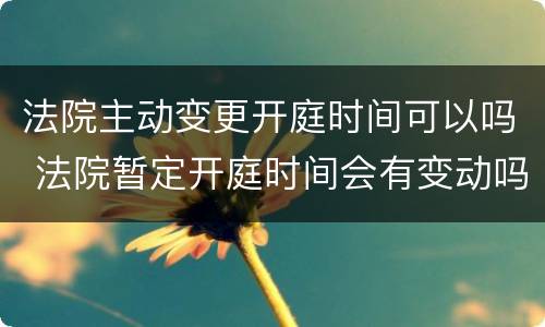 法院主动变更开庭时间可以吗 法院暂定开庭时间会有变动吗