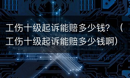 工伤十级起诉能赔多少钱？（工伤十级起诉能赔多少钱啊）