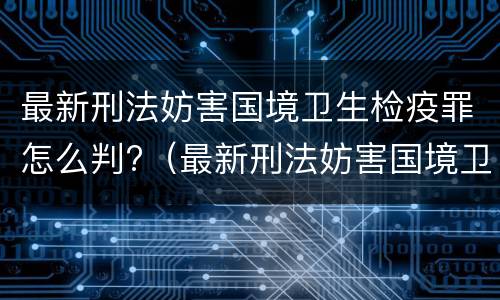 最新刑法妨害国境卫生检疫罪怎么判?（最新刑法妨害国境卫生检疫罪怎么判定）