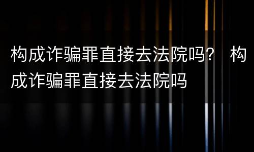 构成诈骗罪直接去法院吗？ 构成诈骗罪直接去法院吗