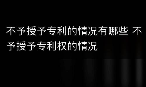 不予授予专利的情况有哪些 不予授予专利权的情况