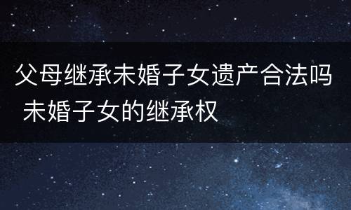 父母继承未婚子女遗产合法吗 未婚子女的继承权
