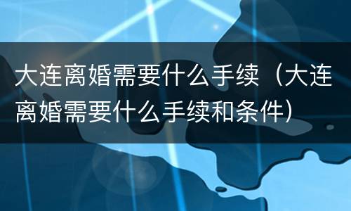 大连离婚需要什么手续（大连离婚需要什么手续和条件）