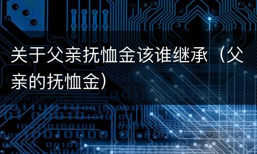 关于父亲抚恤金该谁继承（父亲的抚恤金）
