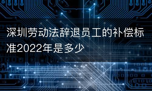 深圳劳动法辞退员工的补偿标准2022年是多少