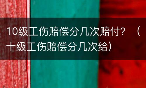 10级工伤赔偿分几次赔付？（十级工伤赔偿分几次给）