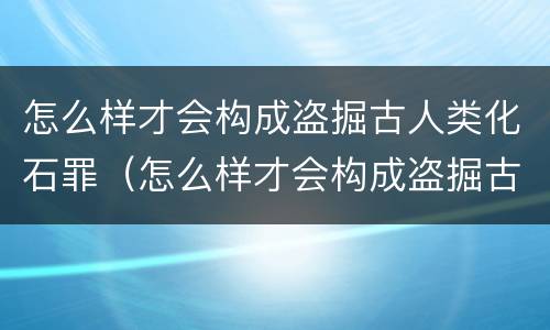 怎么样才会构成盗掘古人类化石罪（怎么样才会构成盗掘古人类化石罪呢）