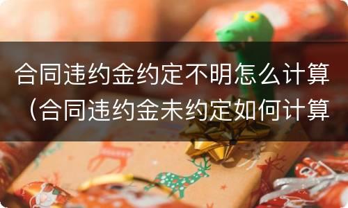 合同违约金约定不明怎么计算（合同违约金未约定如何计算?）