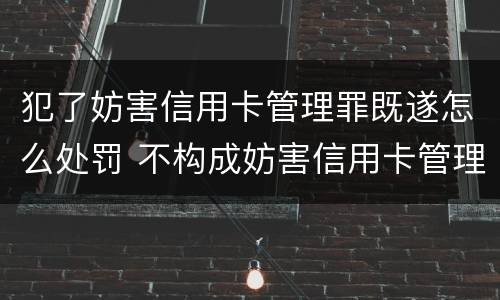 犯了妨害信用卡管理罪既遂怎么处罚 不构成妨害信用卡管理罪