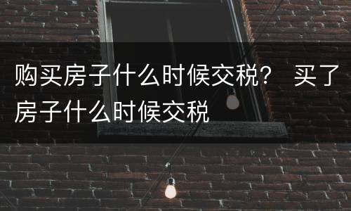 购买房子什么时候交税？ 买了房子什么时候交税