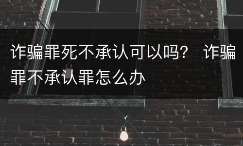 诈骗罪死不承认可以吗？ 诈骗罪不承认罪怎么办