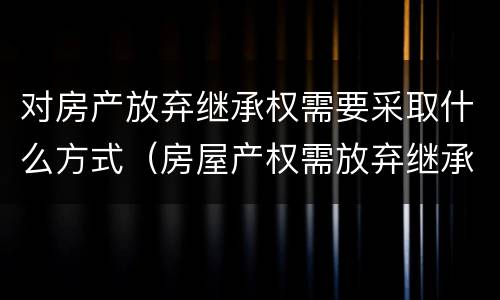 对房产放弃继承权需要采取什么方式（房屋产权需放弃继承权如何解决）