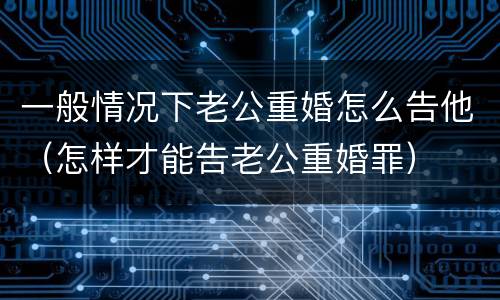 一般情况下老公重婚怎么告他（怎样才能告老公重婚罪）