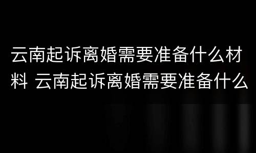 云南起诉离婚需要准备什么材料 云南起诉离婚需要准备什么材料和手续