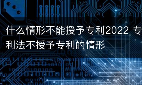 什么情形不能授予专利2022 专利法不授予专利的情形