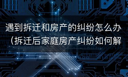 遇到拆迁和房产的纠纷怎么办（拆迁后家庭房产纠纷如何解决）