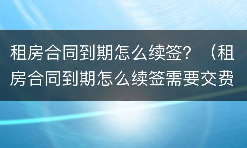 租房合同到期怎么续签？（租房合同到期怎么续签需要交费用吗）