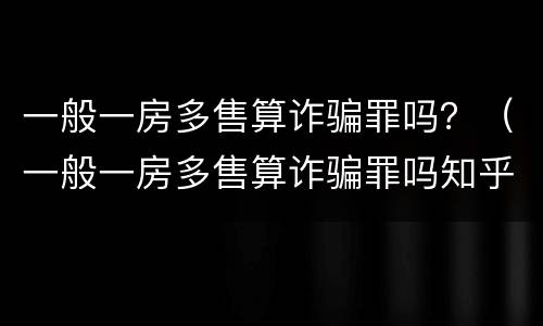 一般一房多售算诈骗罪吗？（一般一房多售算诈骗罪吗知乎）