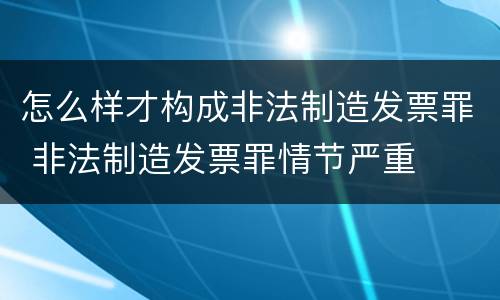 怎么样才构成非法制造发票罪 非法制造发票罪情节严重