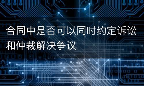 合同中是否可以同时约定诉讼和仲裁解决争议