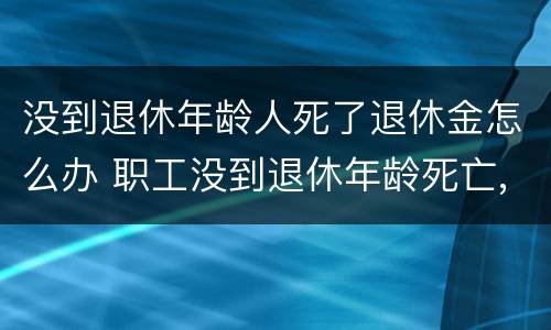 没到退休年龄人死了退休金怎么办 职工没到退休年龄死亡,养老金退吗