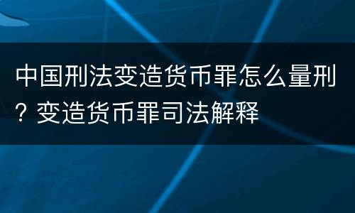 中国刑法变造货币罪怎么量刑? 变造货币罪司法解释
