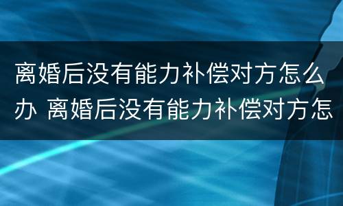 离婚后没有能力补偿对方怎么办 离婚后没有能力补偿对方怎么办手续