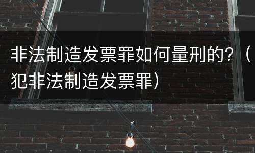 非法制造发票罪如何量刑的?（犯非法制造发票罪）
