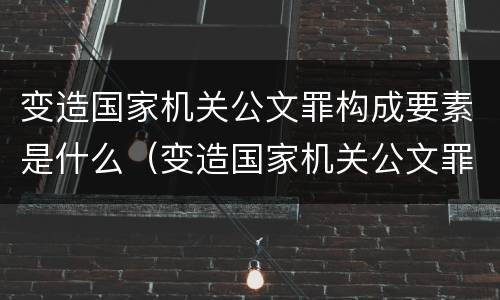 变造国家机关公文罪构成要素是什么（变造国家机关公文罪构成要素是什么意思）