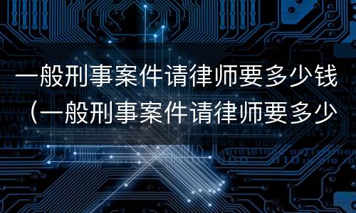 一般刑事案件请律师要多少钱（一般刑事案件请律师要多少钱一次）