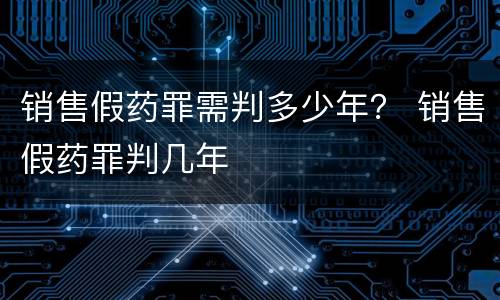 销售假药罪需判多少年？ 销售假药罪判几年