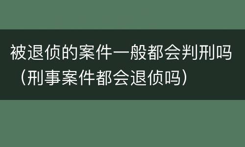 被退侦的案件一般都会判刑吗（刑事案件都会退侦吗）