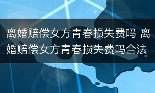 离婚赔偿女方青春损失费吗 离婚赔偿女方青春损失费吗合法吗