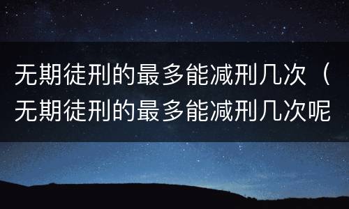 无期徒刑的最多能减刑几次（无期徒刑的最多能减刑几次呢）