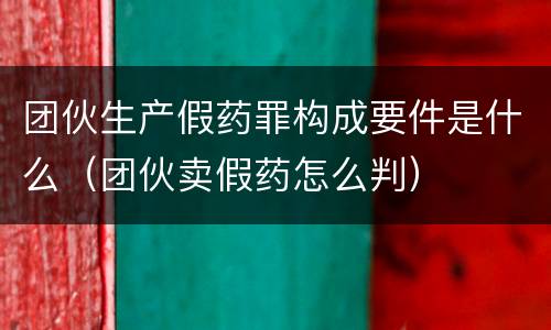 团伙生产假药罪构成要件是什么（团伙卖假药怎么判）