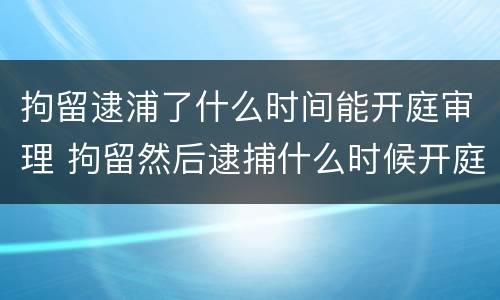 拘留逮浦了什么时间能开庭审理 拘留然后逮捕什么时候开庭