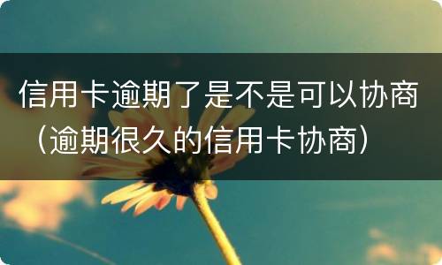 信用卡逾期了是不是可以协商（逾期很久的信用卡协商）