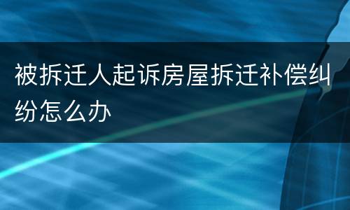被拆迁人起诉房屋拆迁补偿纠纷怎么办