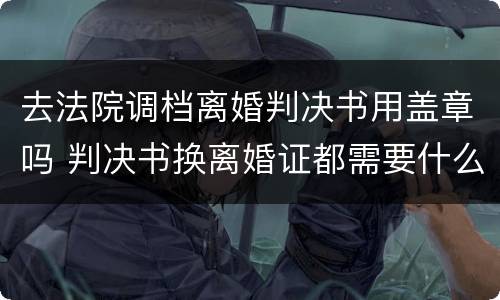 去法院调档离婚判决书用盖章吗 判决书换离婚证都需要什么手续