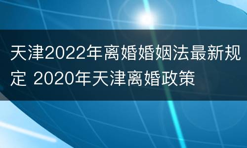 天津2022年离婚婚姻法最新规定 2020年天津离婚政策