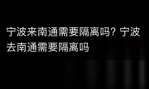 宁波来南通需要隔离吗? 宁波去南通需要隔离吗