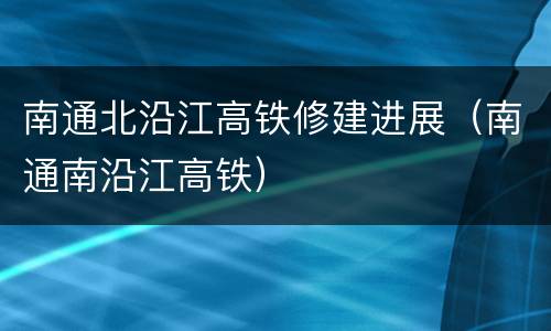 南通北沿江高铁修建进展（南通南沿江高铁）