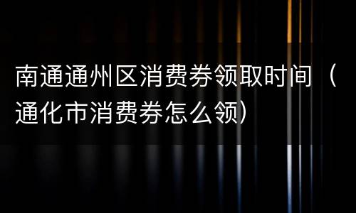南通通州区消费券领取时间（通化市消费券怎么领）